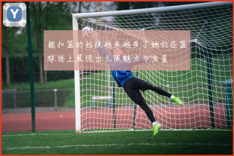 能扣篮的姑娘越来越多了她们在篮球场上展现出无限魅力与力量