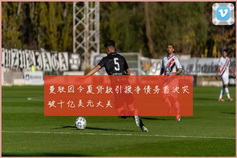 曼联因今夏贷款引援净债务首次突破十亿美元大关