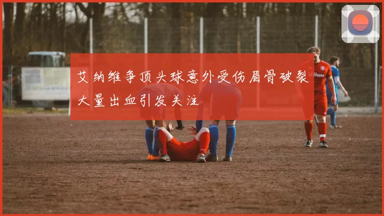 艾纳维争顶头球意外受伤眉骨破裂大量出血引发关注