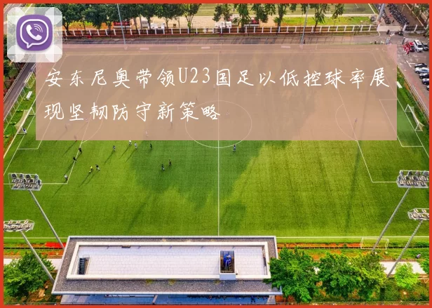 安东尼奥带领U23国足以低控球率展现坚韧防守新策略