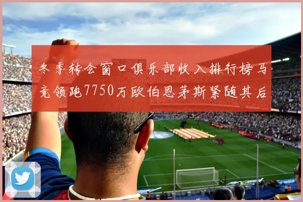 冬季转会窗口俱乐部收入排行榜马竞领跑7750万欧伯恩茅斯紧随其后7200万欧