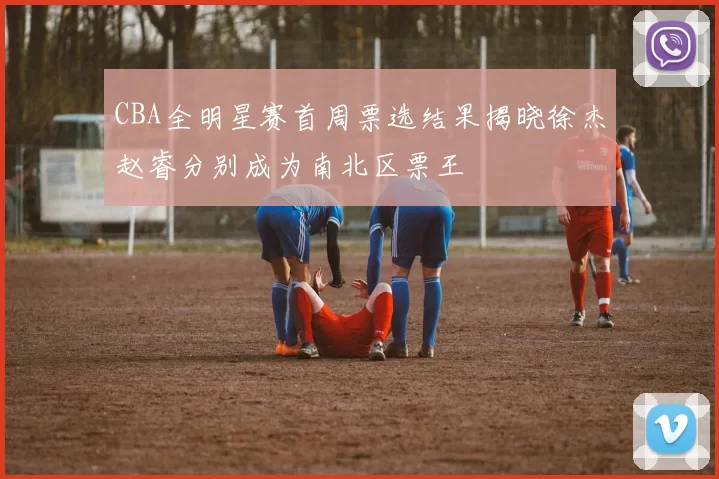 CBA全明星赛首周票选结果揭晓徐杰赵睿分别成为南北区票王