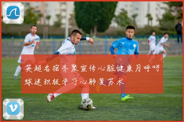 英超名宿齐聚宣传心脏健康月呼吁球迷积极学习心肺复苏术