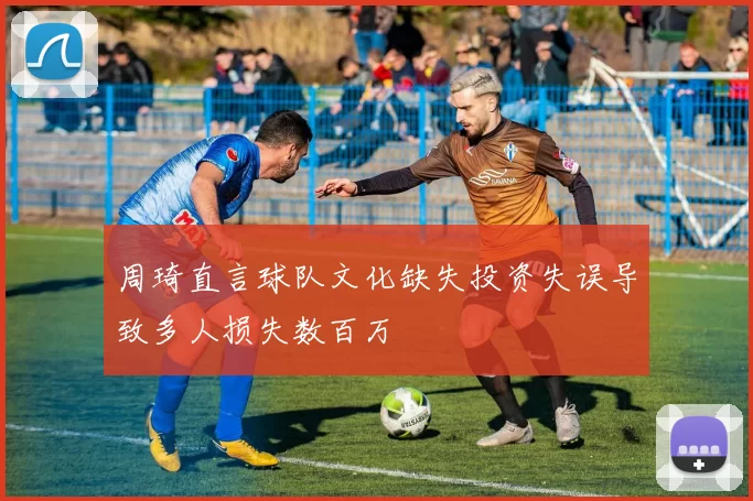 周琦直言球队文化缺失投资失误导致多人损失数百万
