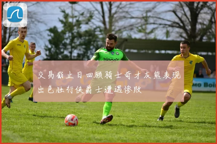 交易截止日回顾骑士奇才灰熊表现出色独行侠爵士遭遇惨败