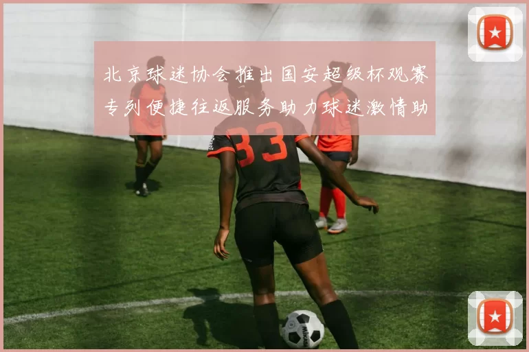 北京球迷协会推出国安超级杯观赛专列便捷往返服务助力球迷激情助阵